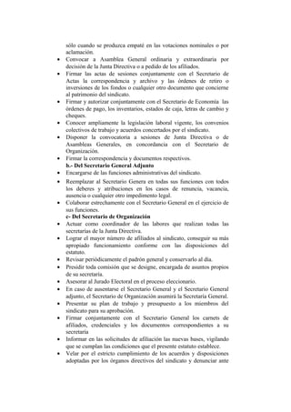 sólo cuando se produzca empaté en las votaciones nominales o por
aclamación.
• Convocar a Asamblea General ordinaria y extraordinaria por
decisión de la Junta Directiva o a pedido de los afiliados.
• Firmar las actas de sesiones conjuntamente con el Secretario de
Actas la correspondencia y archivo y las órdenes de retiro o
inversiones de los fondos o cualquier otro documento que concierne
al patrimonio del sindicato.
• Firmar y autorizar conjuntamente con el Secretario de Economía las
órdenes de pago, los inventarios, estados de caja, letras de cambio y
cheques.
• Conocer ampliamente la legislación laboral vigente, los convenios
colectivos de trabajo y acuerdos concertados por el sindicato.
• Disponer la convocatoria a sesiones de Junta Directiva o de
Asambleas Generales, en concordancia con el Secretario de
Organización.
• Firmar la correspondencia y documentos respectivos.
b.- Del Secretario General Adjunto
• Encargarse de las funciones administrativas del sindicato.
• Reemplazar al Secretario Genera en todas sus funciones con todos
los deberes y atribuciones en los casos de renuncia, vacancia,
ausencia o cualquier otro impedimento legal.
• Colaborar estrechamente con el Secretario General en el ejercicio de
sus funciones.
c- Del Secretario de Organización
• Actuar como coordinador de las labores que realizan todas las
secretarías de la Junta Directiva.
• Lograr el mayor número de afiliados al sindicato, conseguir su más
apropiado funcionamiento conforme con las disposiciones del
estatuto.
• Revisar periódicamente el padrón general y conservarlo al día.
• Presidir toda comisión que se designe, encargada de asuntos propios
de su secretaría.
• Asesorar al Jurado Electoral en el proceso eleccionario.
• En caso de ausentarse el Secretario General y el Secretario General
adjunto, el Secretario de Organización asumirá la Secretaría General.
• Presentar su plan de trabajo y presupuesto a los miembros del
sindicato para su aprobación.
• Firmar conjuntamente con el Secretario General los carnets de
afiliados, credenciales y los documentos correspondientes a su
secretaría
• Informar en las solicitudes de afiliación las nuevas bases, vigilando
que se cumplan las condiciones que el presente estatuto establece.
• Velar por el estricto cumplimiento de los acuerdos y disposiciones
adoptadas por los órganos directivos del sindicato y denunciar ante
 