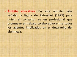 • Ámbito educativo: En este ámbito cabe
señalar la figura de Patonillet (1975) para
quien el consultor es un profesional que
promueve el trabajo colaborativo entre todos
los agentes implicados en el desarrollo del
alumno/a.
 