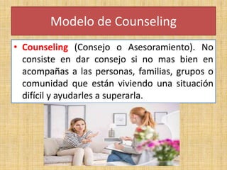 Modelo de Counseling
• Counseling (Consejo o Asesoramiento). No
consiste en dar consejo si no mas bien en
acompañas a las personas, familias, grupos o
comunidad que están viviendo una situación
difícil y ayudarles a superarla.
 