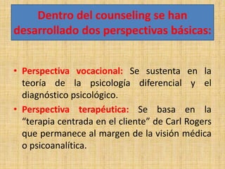 Dentro del counseling se han
desarrollado dos perspectivas básicas:
• Perspectiva vocacional: Se sustenta en la
teoría de la psicología diferencial y el
diagnóstico psicológico.
• Perspectiva terapéutica: Se basa en la
“terapia centrada en el cliente” de Carl Rogers
que permanece al margen de la visión médica
o psicoanalítica.
 