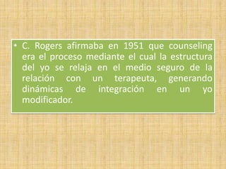 • C. Rogers afirmaba en 1951 que counseling
era el proceso mediante el cual la estructura
del yo se relaja en el medio seguro de la
relación con un terapeuta, generando
dinámicas de integración en un yo
modificador.
 