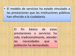 • El modelo de servicios ha estado vinculado a
las prestaciones que las instituciones públicas
han ofrecido a la ciudadanía.
El fin básico de estas
prestaciones o servicios ha
sido, tradicionalmente, atender
las necesidades que la
población ha demandado.
 