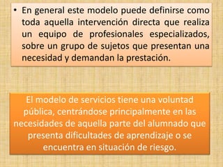 • En general este modelo puede definirse como
toda aquella intervención directa que realiza
un equipo de profesionales especializados,
sobre un grupo de sujetos que presentan una
necesidad y demandan la prestación.
El modelo de servicios tiene una voluntad
pública, centrándose principalmente en las
necesidades de aquella parte del alumnado que
presenta dificultades de aprendizaje o se
encuentra en situación de riesgo.
 