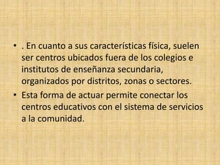• . En cuanto a sus características física, suelen
ser centros ubicados fuera de los colegios e
institutos de enseñanza secundaria,
organizados por distritos, zonas o sectores.
• Esta forma de actuar permite conectar los
centros educativos con el sistema de servicios
a la comunidad.
 