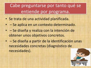 Cabe preguntarse por tanto qué se
entiende por programa.
• Se trata de una actividad planificada.
• – Se aplica en un contexto determinado.
• – Se diseña y realiza con la intención de
obtener unos objetivos concretos.
• – Se diseña a partir de la identificación unas
necesidades concretas (diagnóstico de
necesidades).
 
