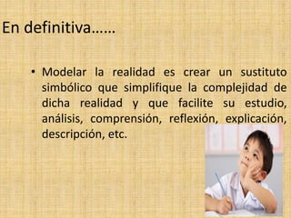 En definitiva……
• Modelar la realidad es crear un sustituto
simbólico que simplifique la complejidad de
dicha realidad y que facilite su estudio,
análisis, comprensión, reflexión, explicación,
descripción, etc.
 