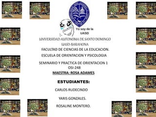 UNIVERSIDAD AUTONOMA DE SANTO DOMINGO
UASD-BARAHONA
FACULTAD DE CIENCIAS DE LA EDUCACION.
ESCUELA DE ORIENTACION Y PSICOLOGIA
SEMINARIO Y PRACTICA DE ORIENTACION 1
OSI-248
MAESTRA: ROSA ADAMES
ESTUDIANTES:
YARIS GONZALES.
ROSALINE MONTERO.
CARLOS RUDECINDO
 