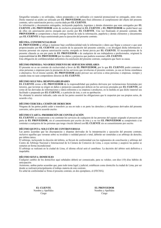 fotografías tomadas y no utilizadas, videos preparados y no utilizados y/o material promocional no entregado, entre otros.
Dicho material no podrá ser utilizado por EL PROVEEDOR para fines diferentes al cumplimiento del objeto del presente
contrato, salvo autorización previa y escrita dada por EL CLIENTE.
La información y documentos entregados, incluyendo papelería, logotipos y demás elementos que sean entregados por EL
CLIENTE a EL PROVEEDOR serán de exclusiva propiedad de EL CLIENTE y EL PROVEEDOR no podrá hacer uso
de ellos sin autorización previa otorgada por escrito por EL CLIENTE. Una vez finalizado el presente contrato, EL
PROVEEDOR se compromete a hacer entrega formal de toda la información, papelería y demás elementos y documentos
que EL CLIENTE le haya suministrado para la ejecución del presente contrato.
DÉCIMA: CONFIDENCIALIDAD
EL PROVEEDOR se obliga a mantener bajo confidencialidad toda la información y datos que llegue a conocer o que sean
proporcionados por EL CLIENTE con ocasión de la ejecución del presente contrato, y no divulgará dicha información a
terceras personas sin expresa autorización escrita, otorgada en forma previa por EL CLIENTE. El incumplimiento de la
presente cláusula ya sea por parte de EL PROVEEDOR o de cualquiera de sus trabajadores o profesionales, originará la
responsabilidad de EL PROVEEDOR por los daños y perjuicios que pudiera ocasionar a EL CLIENTE.
Esta obligación de confidencialidad subsistirá a la conclusión del presente contrato, cualquiera que fuere su causa.
DÉCIMO PRIMERA: NO OFRECIMIENTO DE SERVICIOS SIMILARES
El presente no es un contrato de exclusividad a favor de EL PROVEEDOR, por lo que EL CLIENTE podrá contratar a
otras personas o empresas para la prestación de los servicios que involucran el presente contrato, ya sea en forma simultánea
o alternativa. En el mismo sentido, EL PROVEEDOR podrá proveer sus servicios a otras personas o empresas, siempre y
cuando éstas no sean competidores directos de EL CLIENTE.
DÉCIMO SEGUNDA: RESPONSABILIDADES
EL CLIENTE exime a EL PROVEEDOR de la responsabilidad que pudiera derivarse por reclamaciones formuladas por
terceros, que tuvieran su origen en daños o perjuicios causados por defecto en los servicios prestados por EL CLIENTE, así
como de las derivadas de informaciones o datos referentes a su empresa o productos, en la medida en que dicho material sea
facilitado o preparado por EL CLIENTE, o a petición de éste, o con su aprobación.
No obstante lo anterior indicado, cada una de las partes asumirá las obligaciones que le respecten por sus propios actos, de
acuerdo a ley.
DÉCIMO TERCERA: CESIÓN DE DERECHOS
Ninguna de las partes podrá ceder o transferir ya sea en todo o en parte los derechos y obligaciones derivados del presente
convenio, salvo previo acuerdo escrito.
DÉCIMO CUARTA: PROHIBICIÓN DE CONTRATACIÓN
EL CLIENTE se compromete a no contratar los servicios de cualquiera de las personas del equipo asignado al proyecto por
parte de EL PROVEEDOR, sin el consentimiento por escrito de ésta y a su vez EL PROVEEDOR se compromete a no
contratar a cualquiera de las personas que tenga vínculo laboral con EL CLIENTE sin su consentimiento por escrito.
DÉCIMO QUINTA: SOLUCIÓN DE CONTROVERSIAS
Las partes acuerdan que las discrepancias y disputas derivadas de la interpretación y ejecución del presente contrato,
inclusive aquellas que versaran sobre su invalidez o nulidad parcial o total, deberán ser sometidas a un arbitraje de derecho,
por árbitro único.
El arbitraje, incluyendo la elección del árbitro, se llevará de conformidad con los reglamentos de conciliación y arbitraje del
Centro de Arbitraje Nacional e Internacional de la Cámara de Comercio de Lima, a cuyas normas y auspicio las partes se
someten en forma incondicional.
El arbitraje se realizará en la ciudad de Lima, el idioma oficial será el castellano. La decisión del árbitro será definitiva e
inapelable.
DÉCIMO SEXTA: DOMICILIO
Cualquier cambio de los domicilios aquí señalados deberá ser comunicado, para su validez, con diez (10) días hábiles de
anticipación.
Asimismo, ambas partes acuerdan que, para todo tema legal y judicial, establecen como domicilio la ciudad de Lima, por ser
donde se realizará principalmente el trabajo materia de este contrato.
En señal de conformidad se firma el presente contrato, en dos ejemplares, el (FECHA).
EL CLIENTE EL PROVEEDOR
Nombre y Apellidos Nombre y Apellidos
Cargo Cargo
 