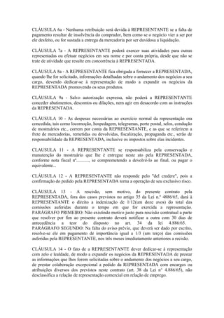 CLÁUSULA 6a - Nenhuma retribuição será devida à REPRESENTANTE se a falta de
pagamento resultar de insolvência do comprador, bem como se o negócio vier a ser por
ele desfeito, ou for sustada a entrega da mercadoria por ser duvidosa a liquidação.

CLÁUSULA 7a - A REPRESENTANTE poderá exercer suas atividades para outras
representadas ou efetuar negócios em seu nome e por conta própria, desde que não se
trate de atividade que resulte em concorrência à REPRESENTADA.

CLÁUSULA 8a - A REPRESENTANTE fica obrigada a fornecer a REPRESENTADA,
quando lhe for solicitado, informações detalhadas sobre o andamento dos negócios a seu
cargo, devendo dedicar-se à representação de modo a expandir os negócios da
REPRESENTADA promovendo os seus produtos.

CLÁUSULA 9a - Salvo autorização expressa, não poderá a REPRESENTANTE
conceder abatimentos, descontos ou dilações, nem agir em desacordo com as instruções
da REPRESENTADA.

CLÁUSULA 10 - As despesas necessárias ao exercício normal da representação ora
concedida, tais como locomoção, hospedagem, telegramas, porte postal, selos, condução
de mostruários etc., correm por conta da REPRESENTANTE, e as que se referirem a
frete de mercadorias, remetidas ou devolvidas, fiscalização, propaganda etc., serão de
responsabilidade da REPRESENTADA, inclusive os impostos sobre elas incidentes.

CLAUSULA 11 - A REPRESENTANTE se responsabiliza pela conservação e
manutenção do mostruário que lhe é entregue neste ato pela REPRESENTADA,
conforme nota fiscal nº..........., se comprometendo a devolvê-lo ao final, ou pagar o
equivalente...

CLÁUSULA 12 - A REPRESENTANTE não responde pelo "del credere", pois a
confirmação do pedido pela REPRESENTADA torna a operação de seu exclusivo risco.

CLÁUSULA 13 - A rescisão, sem motivo, do presente contrato pela
REPRESENTADA, fora dos casos previstos no artigo 35 da Lei n.º 4886/65, dará à
REPRESENTANTE o direito a indenização de 1/12(um doze avos) do total das
comissões auferidas durante o tempo em que for exercida a representação.
PARÁGRAFO PRIMEIRO: Não existindo motivo justo para rescisão contratual a parte
que resolver por fim ao presente contrato deverá notificar a outra com 30 dias de
antecedência a teor do disposto no art. 34 da lei 4.886/65.
PARÁGRAFO SEGUNDO: Na falta do aviso prévio, que deverá ser dado por escrito,
resolve-se ele em pagamento de importância igual a 1/3 (um terço) das comissões
auferidas pela REPRESENTANTE, nos três meses imediatamente anteriores a recisão.

CLÁUSULA 14 - O fato de a REPRESENTANTE dever dedicar-se à representação
com zelo e lealdade, de modo a expandir os negócios da REPRESENTADA de prestar
as informações que lhes forem solicitadas sobre o andamento dos negócios a seu cargo,
de prestar colaboração excepcional a pedido da REPRESENTADA com encargos ou
atribuições diversos dos previstos neste contrato (art. 38 da Lei n° 4.886/65), não
desclassifica a relação de representação comercial em relação de emprego.
 