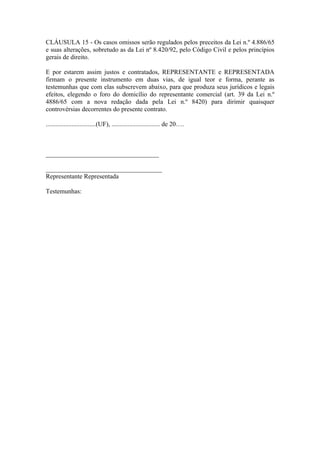 CLÁUSULA 15 - Os casos omissos serão regulados pelos preceitos da Lei n.º 4.886/65
e suas alterações, sobretudo as da Lei nº 8.420/92, pelo Código Civil e pelos princípios
gerais de direito.

E por estarem assim justos e contratados, REPRESENTANTE e REPRESENTADA
firmam o presente instrumento em duas vias, de igual teor e forma, perante as
testemunhas que com elas subscrevem abaixo, para que produza seus jurídicos e legais
efeitos, elegendo o foro do domicílio do representante comercial (art. 39 da Lei n.º
4886/65 com a nova redação dada pela Lei n.º 8420) para dirimir quaisquer
controvérsias decorrentes do presente contrato.

...............................(UF), .............................. de 20….



___________________________________

____________________________________
Representante Representada

Testemunhas:
 