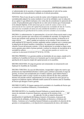 EMPRESAS SIMULADAS
a1 administrador de la sucesión, el importe correspondiente al valor de las cuotas
determinado por el procedimiento señalado en el artículo precedente.
NOVENA: Para el caso de que la cesión de cuotas varíe el régimen de mayorías la
sociedad podrá adquirir las cuotas mediante el uso de las utilidades o por la reducción
de su capital, lo que deberá realizarse a los veinte días de considerarse la oposición de la
cesión. El procedimiento para la fijación de su valor será el mismo que el mencionado
en la cláusula Séptima. (Cabe mencionar que la cesión de cuotas se hace con la
autorización de tres cuartos del capital Social para las sociedades de más de 5 socios,
pues para las sociedades de menos de está cantidad de miembros se necesita
unanimidad para la aprobación de la cesión a terceros extraños a la sociedad).
DECIMA: La administración, la representación y el uso de la firma social estará a cargo
por los socios gerentes que sean electos en la asamblea de asociados. Se elegirán dos
socios que actuarán como gerentes de la misma en forma conjunta, la duración en el
cargo será de ______ años y podrán ser reelectos en los mismos. Estos actuarán con
toda amplitud en los negocios sociales, pudiendo realizar cualquier acto o contrato para
la adquisición de bienes muebles o inmuebles y las operaciones mencionadas en la
cláusula Tercera del presente contrato. A fin de administrar la sociedad se eligen como
socios gerentes para cubrir el primer período y realizar los trámites de inscripciún de la
sociedad los señores ___________________(Los gerentes pueden ser socios o no,
conforme lo determina el artículo l57 de la ley 19.550).
DECIMA PRIMERA: Los gerentes podrán ser destituídos de sus cargos, cuando así lo
establezca la Asamblea de Socios en el momento que lo crean necesario, con la
aprobación de la mayoría simple del capital presente en la asamblea.
DECIMA SEGUNDA: El cargo de gerente será remunerado; la remuneración será
fijada por la Asamblea de Asociados.
DECIMA TERCERA: En caso de fallecimiento, incapacidad o algún otro motivo que
produzcan una imposibilidad absoluta o relativa para continuar ejerciendo el cargo de
gerente, el mismo será reemplazado por el síndico suplente, quien deberá llamar a
Asamblea para cubrir el cargo vacante en un plazo máximo de diez días; pudiendo
durante este período realizar conjuntamente con el otro gerente los actos que por su
urgencia no pudieran esperar, debiendo rendir cuenta de los mismos ante la Asamblea
de Socios que designe el nuevo gerente.
DECIMO CUARTA: El órgano supremo de la sociedad es la Asamblea de Socios que
se reunirá en Asambleas Ordinarias y Extraordinarias.
DECIMO QUINTA: La Asamblea General Ordinaria se reunirá dentro de los ______
meses de concluido el ejercicio financiero, que para tal fin termina el día ______ del
mes de ___________________ de cada año. En ella se tratará la discusión,
modificación y/o aprobación del Balance General, el Inventario, el proyecto de
distribución de utilidades, el Estado de Resultados, la Memoria y el Informe del
Síndico. Asimismo en la Asamblea General Ordinaria se procederá a la elección de les
gerentes si correspondiere, y a la fijación de la remuneración de éstos y del síndico.
 
