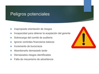 Peligros potenciales
 Inapropiada orientación de riesgos
 Incapacidad para obtener la aceptación del gerente
 Sobrecarga del comité de auditoria
 Ignorar controles financieros básicos
 Incremento de burocracia
 Abandonarlo demasiado tarde
 Demasiados riesgos identificados
 Falta de mecanismo de advertencia
 