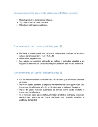 Como consecuencia aparecerán distintos controladores según:
 Modelo predictivo del proceso utilizado.
 Tipo de función de coste utilizada.
 Método de optimización aplicado.
Funcionamiento del control predictivo (paso 1)
 Mediante el modelo predictivo, para cada instante k se predicen las N futuras
salidas del proceso y(k+i+1), i = 1,2,...,N
 N horizonte de predicción
 Las salidas se predicen utilizando las salidas y entradas pasadas y las
hipotéticas entradas de control futuras postuladas en ese mismo instante k.
Funcionamiento del control predictivo (paso 2)
 Las futuras acciones de control se calculan de forma que minimicen un índice
de coste
 Índice de coste: contiene el objetivo de mantener la salida y(k+i/k) en una
trayectoria de referencia w(k+i) y un término para el esfuerzo de control.
 Índice de coste: Función cuadrática de errores entre salida predicha y
trayectoria de referencia.
 Si el índice de coste es cuadrático, el modelo predictivo es lineal y no existen
restricciones, entonces se puede encontrar una solución analítica al
problema del control.
 