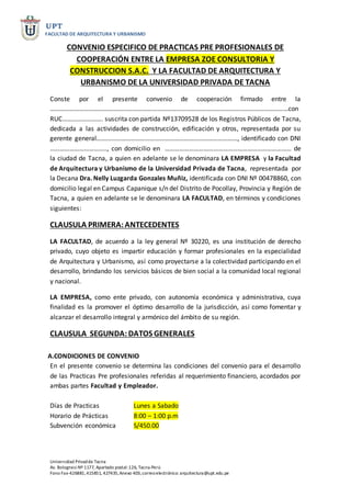 UPT
FACULTAD DE ARQUITECTURA Y URBANISMO
Universidad Privadde Tacna
Av. BolognesiNº 1177, Apartado postal:126, Tacna-Perú
Fono Fax-426881,415851, 427435,Anexo 403,correoelectrónico: arquitectura@upt.edu.pe
CONVENIO ESPECIFICO DE PRACTICAS PRE PROFESIONALES DE
COOPERACIÓN ENTRE LA EMPRESA ZOE CONSULTORIA Y
CONSTRUCCION S.A.C. Y LA FACULTAD DE ARQUITECTURA Y
URBANISMO DE LA UNIVERSIDAD PRIVADA DE TACNA
Conste por el presente convenio de cooperación firmado entre la
…………………………………………………………………………………………………………………………………con
RUC……………………. suscrita con partida Nº13709528 de los Registros Públicos de Tacna,
dedicada a las actividades de construcción, edificación y otros, representada por su
gerente general……………………………………………………………………………, identificado con DNI
…………………………….., con domicilio en …………………………………………………………………… de
la ciudad de Tacna, a quien en adelante se le denominara LA EMPRESA y la Facultad
de Arquitectura y Urbanismo de la Universidad Privada de Tacna, representada por
la Decana Dra. Nelly Luzgarda Gonzales Muñiz, identificada con DNI Nº 00478860, con
domicilio legal en Campus Capanique s/n del Distrito de Pocollay, Provincia y Región de
Tacna, a quien en adelante se le denominara LA FACULTAD, en términos y condiciones
siguientes:
CLAUSULA PRIMERA:ANTECEDENTES
LA FACULTAD, de acuerdo a la ley general Nº 30220, es una institución de derecho
privado, cuyo objeto es impartir educación y formar profesionales en la especialidad
de Arquitectura y Urbanismo, así como proyectarse a la colectividad participando en el
desarrollo, brindando los servicios básicos de bien social a la comunidad local regional
y nacional.
LA EMPRESA, como ente privado, con autonomía económica y administrativa, cuya
finalidad es la promover el óptimo desarrollo de la jurisdicción, así como fomentar y
alcanzar el desarrollo integral y armónico del ámbito de su región.
CLAUSULA SEGUNDA:DATOS GENERALES
A.CONDICIONES DE CONVENIO
En el presente convenio se determina las condiciones del convenio para el desarrollo
de las Practicas Pre profesionales referidas al requerimiento financiero, acordados por
ambas partes Facultad y Empleador.
Días de Practicas Lunes a Sabado
Horario de Prácticas 8:00 – 1:00 p.m
Subvención económica S/450.00
 