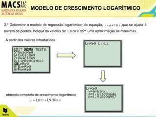 2.º Determine o modelo de regressão logarítmico, de equação, ,que se ajusta à
nuvem de pontos. Indique os valores de 𝑎 e de 𝑏 com uma aproximação às milésimas.
A partir dos valores introduzidos
obtendo o modelo de crescimento logarítmico
x
b
a
y ln


x
y ln
918
,
1
611
,
1 

MODELO DE CRESCIMENTO LOGARÍTMICO
 
