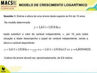Questão 1: Estime a altura de uma árvore desta espécie ao fim de 15 anos.
No modelo determinado
basta substituir o valor da variável independente, 𝑥, por 15, pois nesta
situação a idade desempenha o papel da variável independente, sendo a
altura a variável dependente:
A altura da árvore deverá ser, aproximadamente, de 6,8 metros.
x
y ln
918
,
1
611
,
1 

80504028
,
6
15
ln
918
,
1
611
,
1
ln
918
,
1
611
,
1 15





 


 
y
y
x
y x
MODELO DE CRESCIMENTO LOGARÍTMICO
 