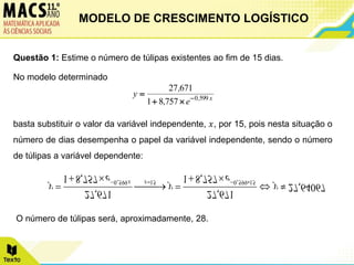 Questão 1: Estime o número de túlipas existentes ao fim de 15 dias.
No modelo determinado
basta substituir o valor da variável independente, 𝑥, por 15, pois nesta situação o
número de dias desempenha o papel da variável independente, sendo o número
de túlipas a variável dependente:
O número de túlipas será, aproximadamente, 28.
x
,
e
,
,
y 599
0
757
8
1
671
27




64067
,
27
757
,
8
1
671
,
27
757
,
8
1
671
,
27
15
599
,
0
15
599
,
0






 



 



y
e
y
e
y x
x
MODELO DE CRESCIMENTO LOGÍSTICO
 