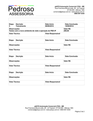 pbSYS Automação Comercial LTDA – ME
Rua Francisca Moura Leite, 28 - Jd Tropical
37130-000 - Alfenas / MG
comercial@pbsys.com.br / www.pbsys.com.br
0800 891 6354
Etapa
5
Decrição
Treinamento
Data Início
09/09/2014
Data Conclusão
10/09/2014
Observações
Testes com o novo ambiente de rede e operação do PBX IP
Valor R$
200,00
Visto Técnico Visto Responsável
Etapa Decrição Data Início Data Conclusão
Observações Valor R$
Visto Técnico Visto Responsável
Etapa Decrição Data Início Data Conclusão
Observações Valor R$
Visto Técnico Visto Responsável
Etapa Decrição Data Início Data Conclusão
Observações Valor R$
Visto Técnico Visto Responsável
pbSYS Automação Comercial LTDA – ME
Rua Francisca Moura Leite, 28 - Jd Tropical / 37130-000 - Alfenas / MG
comercial@pbsys.com.br / www.pbsys.com.br / 0800 891 6354
Página 2 de 2
 