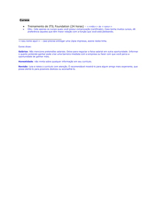 Treinamento de ITIL Foundation (24 horas) – <<mês>> de <<ano>>
Obs.: liste apenas os cursos quais você possui comprovação (certificado). Caso tenha muitos cursos, dê
preferência aqueles que têm maior relação com a função que você está pleiteando.
______________________
João da Silva <<seu nome aqui>> - caso precise entregar uma cópia impressa, assine nesta linha.
Ouras dicas:
Salários: Não mencione pretensões salariais. Deixe para negociar a faixa salarial em outra oportunidade. Informar
o quanto pretende ganhar pode criar uma barreira imediata com a empresa ou fazer com que você perca a
oportunidade de ganhar mais.
Honestidade: não minta sobre qualquer informação em seu currículo.
Revisão: leia e releia o currículo com atenção. É recomendável mostrá-lo para algum amigo mais experiente, que
possa alertá-lo para possíveis deslizes ou aconselhá-lo. Busque por profissionais conhecidos que ocupam vagas
quais você está buscando e peça recomendações.
 