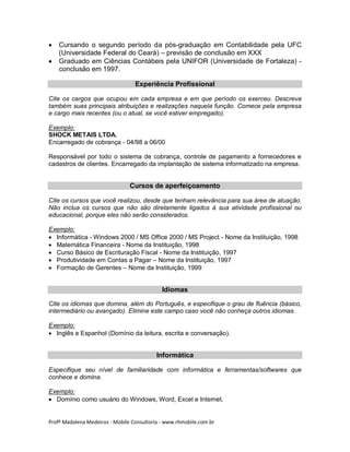 


Cursando o segundo período da pós-graduação em Contabilidade pela UFC
(Universidade Federal do Ceará) – previsão de conclusão em XXX
Graduado em Ciências Contábeis pela UNIFOR (Universidade de Fortaleza) conclusão em 1997.
Experiência Profissional

Cite os cargos que ocupou em cada empresa e em que período os exerceu. Descreva
também suas principais atribuições e realizações naquela função. Comece pela empresa
e cargo mais recentes (ou o atual, se você estiver empregado).
Exemplo:
SHOCK METAIS LTDA.
Encarregado de cobrança - 04/98 a 06/00
Responsável por todo o sistema de cobrança, controle de pagamento a fornecedores e
cadastros de clientes. Encarregado da implantação de sistema informatizado na empresa.

Cursos de aperfeiçoamento
Cite os cursos que você realizou, desde que tenham relevância para sua área de atuação.
Não inclua os cursos que não são diretamente ligados à sua atividade profissional ou
educacional, porque eles não serão considerados.
Exemplo:
 Informática - Windows 2000 / MS Office 2000 / MS Project - Nome da Instituição, 1998
 Matemática Financeira - Nome da Instituição, 1998
 Curso Básico de Escrituração Fiscal - Nome da Instituição, 1997
 Produtividade em Contas a Pagar – Nome da Instituição, 1997
 Formação de Gerentes – Nome da Instituição, 1999

Idiomas
Cite os idiomas que domina, além do Português, e especifique o grau de fluência (básico,
intermediário ou avançado). Elimine este campo caso você não conheça outros idiomas.
Exemplo:
 Inglês e Espanhol (Domínio da leitura, escrita e conversação).

Informática
Especifique seu nível de familiaridade com informática e ferramentas/softwares que
conhece e domina.
Exemplo:
 Domínio como usuário do Windows, Word, Excel e Internet.

Profª Madalena Medeiros - Mobile Consultoria - www.rhmobile.com.br

 