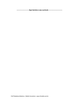 ------------------------- Aqui termina o seu currículo -----------------------------

Profª Madalena Medeiros - Mobile Consultoria - www.rhmobile.com.br

 