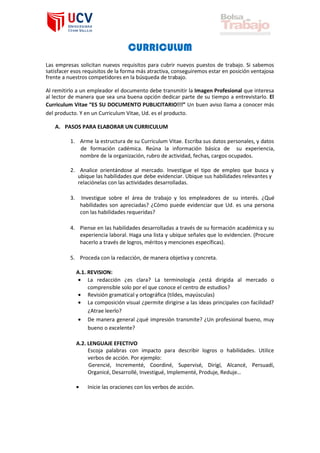 CURRICULUM
Las empresas solicitan nuevos requisitos para cubrir nuevos puestos de trabajo. Si sabemos
satisfacer esos requisitos de la forma más atractiva, conseguiremos estar en posición ventajosa
frente a nuestros competidores en la búsqueda de trabajo.
Al remitirlo a un empleador el documento debe transmitir la Imagen Profesional que interesa
al lector de manera que sea una buena opción dedicar parte de su tiempo a entrevistarlo. El
Curriculum Vitae “ES SU DOCUMENTO PUBLICITARIO!!!” Un buen aviso llama a conocer más
del producto. Y en un Curriculum Vitae, Ud. es el producto.
A. PASOS PARA ELABORAR UN CURRICULUM
1. Arme la estructura de su Curriculum Vitae. Escriba sus datos personales, y datos
de formación cadémica. Reúna la información básica de su experiencia,
nombre de la organización, rubro de actividad, fechas, cargos ocupados.
2. Analice orientándose al mercado. Investigue el tipo de empleo que busca y
ubique las habilidades que debe evidenciar. Ubique sus habilidades relevantes y
relaciónelas con las actividades desarrolladas.
3.

Investigue sobre el área de trabajo y los empleadores de su interés. ¿Qué
habilidades son apreciadas? ¿Cómo puede evidenciar que Ud. es una persona
con las habilidades requeridas?

4. Piense en las habilidades desarrolladas a través de su formación académica y su
experiencia laboral. Haga una lista y ubique señales que lo evidencien. (Procure
hacerlo a través de logros, méritos y menciones específicas).
5. Proceda con la redacción, de manera objetiva y concreta.
A.1. REVISION:
• La redacción ¿es clara? La terminología ¿está dirigida al mercado o
comprensible solo por el que conoce el centro de estudios?
• Revisión gramatical y ortográfica (tildes, mayúsculas)
• La composición visual ¿permite dirigirse a las ideas principales con facilidad?
¿Atrae leerlo?
• De manera general ¿qué impresión transmite? ¿Un profesional bueno, muy
bueno o excelente?
A.2. LENGUAJE EFECTIVO
Escoja palabras con impacto para describir logros o habilidades. Utilice
verbos de acción. Por ejemplo:
Gerencié, Incrementé, Coordiné, Supervisé, Dirigí, Alcancé, Persuadí,
Organicé, Desarrollé, Investigué, Implementé, Produje, Reduje…
•

Inicie las oraciones con los verbos de acción.

 