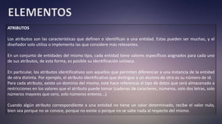 ELEMENTOS
ATRIBUTOS
Los atributos son las características que definen o identifican a una entidad. Estas pueden ser muchas, y el
diseñador solo utiliza o implementa las que considere más relevantes.
En un conjunto de entidades del mismo tipo, cada entidad tiene valores específicos asignados para cada uno
de sus atributos, de esta forma, es posible su identificación unívoca.
En particular, los atributos identificativos son aquellos que permiten diferenciar a una instancia de la entidad
de otra distinta. Por ejemplo, el atributo identificativo que distingue a un alumno de otro es su número de id.
Para cada atributo, existe un dominio del mismo, este hace referencia al tipo de datos que será almacenado a
restricciones en los valores que el atributo puede tomar (cadenas de caracteres, números, solo dos letras, solo
números mayores que cero, solo números enteros...).
Cuando algún atributo correspondiente a una entidad no tiene un valor determinado, recibe el valor nulo,
bien sea porque no se conoce, porque no existe o porque no se sabe nada al respecto del mismo.
 