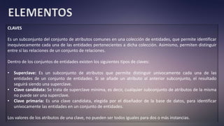 ELEMENTOS
CLAVES
Es un subconjunto del conjunto de atributos comunes en una colección de entidades, que permite identificar
inequívocamente cada una de las entidades pertenecientes a dicha colección. Asimismo, permiten distinguir
entre sí las relaciones de un conjunto de relaciones.
Dentro de los conjuntos de entidades existen los siguientes tipos de claves:
• Superclave: Es un subconjunto de atributos que permite distinguir unívocamente cada una de las
entidades de un conjunto de entidades. Si se añade un atributo al anterior subconjunto, el resultado
seguirá siendo una superclave.
• Clave candidata: Se trata de superclave mínima, es decir, cualquier subconjunto de atributos de la misma
no puede ser una superclave.
• Clave primaria: Es una clave candidata, elegida por el diseñador de la base de datos, para identificar
unívocamente las entidades en un conjunto de entidades.
Los valores de los atributos de una clave, no pueden ser todos iguales para dos o más instancias.
 