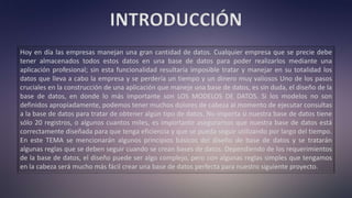 INTRODUCCIÓN
Hoy en día las empresas manejan una gran cantidad de datos. Cualquier empresa que se precie debe
tener almacenados todos estos datos en una base de datos para poder realizarlos mediante una
aplicación profesional; sin esta funcionalidad resultaría imposible tratar y manejar en su totalidad los
datos que lleva a cabo la empresa y se perdería un tiempo y un dinero muy valiosos Uno de los pasos
cruciales en la construcción de una aplicación que maneje una base de datos, es sin duda, el diseño de la
base de datos, en donde lo más importante son LOS MODELOS DE DATOS. Si los modelos no son
definidos apropiadamente, podemos tener muchos dolores de cabeza al momento de ejecutar consultas
a la base de datos para tratar de obtener algún tipo de datos. No importa si nuestra base de datos tiene
sólo 20 registros, o algunos cuantos miles, es importante asegurarnos que nuestra base de datos está
correctamente diseñada para que tenga eficiencia y que se pueda seguir utilizando por largo del tiempo.
En este TEMA se mencionarán algunos principios básicos del diseño de base de datos y se tratarán
algunas reglas que se deben seguir cuando se crean bases de datos. Dependiendo de los requerimientos
de la base de datos, el diseño puede ser algo complejo, pero con algunas reglas simples que tengamos
en la cabeza será mucho más fácil crear una base de datos perfecta para nuestro siguiente proyecto.
 