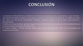 CONCLUSIÓN
Un proyecto de desarrollo de un sistema de información comprende varios componentes o pasos llevados a
cabo durante la etapa de análisis, el cual ayuda a traducir las necesidades del cliente de un modelo de sistema
que utiliza uno mas de los componentes: software, hardware, personas, base de datos, documentación y
procedimientos.
El diseño de la base de datos aplicando alguno de los modelos existentes constituye la base fundamental para
la construcción de un sistema de información.
El modelo entidad – relación permite aplicar altos niveles de abstracción útiles en los paradigmas de
programación actuales.
 