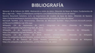 BIBLIOGRAFÍA
fdonorat. (4 de Febrero de 2009). Abstracción y visión de datos. Obtenido de Bases de Datos: Fundamentos de
BDs y algo más…: https://uvfdatabases.wordpress.com/2009/02/04/abstraccion-de-datos/
Kyocera Document Solutions. (s.f.). La importancia del modelo de base de datos. Obtenido de Kyocera:
https://smarterworkspaces.kyocera.es/blog/importancia-del-modelo-de-base-de-datos/
Microsoft TechNet. (s.f.). Restricciones. Obtenido de Microsoft TechNet: https://technet.microsoft.com/es-
es/library/ms189862(v=sql.105).aspx
Wikipedia. (24 de Septiembre de 2017). Integridad de datos. Obtenido de Wikipedia:
https://es.wikipedia.org/wiki/Integridad_de_datos
Wikipedia. (4 de Septiembre de 2017). Modelo de datos. Obtenido de Wikipedia :
https://es.wikipedia.org/wiki/Modelo_de_datos
Wikipedia. (16 de Febrero de 2018). Modelo entidad-relación. Obtenido de Wikipedia:
https://es.wikipedia.org/wiki/Modelo_entidad-relaci%C3%B3n#Entidad
Wikipedia. (9 de Febrero de 2018). Modelo semántico de datos. Obtenido de Wikipedia:
https://es.wikipedia.org/wiki/Modelo_sem%C3%A1ntico_de_datos
 