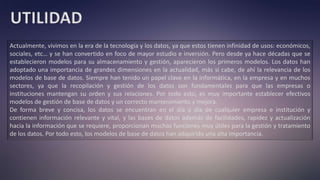 UTILIDAD
Actualmente, vivimos en la era de la tecnología y los datos, ya que estos tienen infinidad de usos: económicos,
sociales, etc… y se han convertido en foco de mayor estudio e inversión. Pero desde ya hace décadas que se
establecieron modelos para su almacenamiento y gestión, aparecieron los primeros modelos. Los datos han
adoptado una importancia de grandes dimensiones en la actualidad, más si cabe, de ahí la relevancia de los
modelos de base de datos. Siempre han tenido un papel clave en la informática, en la empresa y en muchos
sectores, ya que la recopilación y gestión de los datos son fundamentales para que las empresas o
instituciones mantengan su orden y sus relaciones. Por todo esto, es muy importante establecer efectivos
modelos de gestión de base de datos y un correcto mantenimiento y mejora.
De forma breve y concisa, los datos se encuentran en el día a día de cualquier empresa e institución y
contienen información relevante y vital, y las bases de datos además de facilidades, rapidez y actualización
hacia la información que se requiere, proporcionan muchas funciones muy útiles para la gestión y tratamiento
de los datos. Por todo esto, los modelos de base de datos han adquirido una alta importancia.
 