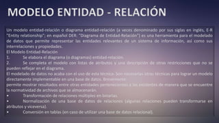 MODELO ENTIDAD - RELACIÓN
Un modelo entidad-relación o diagrama entidad-relación (a veces denominado por sus siglas en inglés, E-R
"Entity relationship"; en español DER: "Diagrama de Entidad-Relación") es una herramienta para el modelado
de datos que permite representar las entidades relevantes de un sistema de información, así como sus
interrelaciones y propiedades.
El Modelo Entidad-Relación
1. Se elabora el diagrama (o diagramas) entidad-relación.
2. Se completa el modelo con listas de atributos y una descripción de otras restricciones que no se
pueden reflejar en el diagrama.
El modelado de datos no acaba con el uso de esta técnica. Son necesarias otras técnicas para lograr un modelo
directamente implementable en una base de datos. Brevemente:
permite mostrar resultados entre otras entidades pertenecientes a las existentes de manera que se encuentre
la normatividad de archivos que se almacenarán.
• Transformación de relaciones múltiples en binarias.
• Normalización de una base de datos de relaciones (algunas relaciones pueden transformarse en
atributos y viceversa).
• Conversión en tablas (en caso de utilizar una base de datos relacional).
 