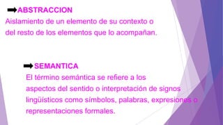 ABSTRACCION
Aislamiento de un elemento de su contexto o
del resto de los elementos que lo acompañan.
SEMANTICA
El término semántica se refiere a los
aspectos del sentido o interpretación de signos
lingüísticos como símbolos, palabras, expresiones o
representaciones formales.
 