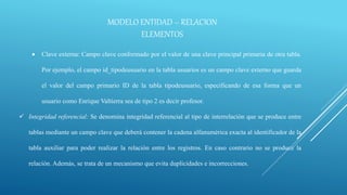 MODELO ENTIDAD – RELACION
ELEMENTOS
 Clave externa: Campo clave conformado por el valor de una clave principal primaria de otra tabla.
Por ejemplo, el campo id_tipodeusuario en la tabla usuarios es un campo clave externo que guarda
el valor del campo primario ID de la tabla tipodeusuario, especificando de esa forma que un
usuario como Enrique Valtierra sea de tipo 2 es decir profesor.
 Integridad referencial: Se denomina integridad referencial al tipo de interrelación que se produce entre
tablas mediante un campo clave que deberá contener la cadena alfanumérica exacta al identificador de la
tabla auxiliar para poder realizar la relación entre los registros. En caso contrario no se produce la
relación. Además, se trata de un mecanismo que evita duplicidades e incorrecciones.
 