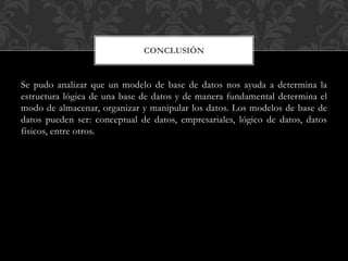 Se pudo analizar que un modelo de base de datos nos ayuda a determina la
estructura lógica de una base de datos y de manera fundamental determina el
modo de almacenar, organizar y manipular los datos. Los modelos de base de
datos pueden ser: conceptual de datos, empresariales, lógico de datos, datos
físicos, entre otros.
CONCLUSIÓN
 