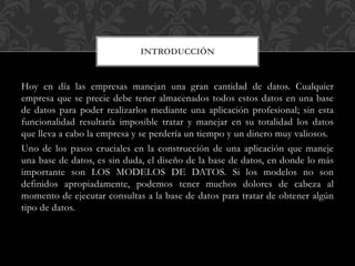 Hoy en día las empresas manejan una gran cantidad de datos. Cualquier
empresa que se precie debe tener almacenados todos estos datos en una base
de datos para poder realizarlos mediante una aplicación profesional; sin esta
funcionalidad resultaría imposible tratar y manejar en su totalidad los datos
que lleva a cabo la empresa y se perdería un tiempo y un dinero muy valiosos.
Uno de los pasos cruciales en la construcción de una aplicación que maneje
una base de datos, es sin duda, el diseño de la base de datos, en donde lo más
importante son LOS MODELOS DE DATOS. Si los modelos no son
definidos apropiadamente, podemos tener muchos dolores de cabeza al
momento de ejecutar consultas a la base de datos para tratar de obtener algún
tipo de datos.
INTRODUCCIÓN
 