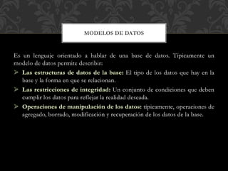 Es un lenguaje orientado a hablar de una base de datos. Típicamente un
modelo de datos permite describir:
El tipo de los datos que hay en la
base y la forma en que se relacionan.
Un conjunto de condiciones que deben
cumplir los datos para reflejar la realidad deseada.
típicamente, operaciones de
agregado, borrado, modificación y recuperación de los datos de la base.
MODELOS DE DATOS
 