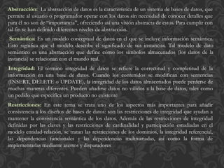La abstracción de datos es la característica de un sistema de bases de datos, que
permite al usuario o programador operar con los datos sin necesidad de conocer detalles que
para él no son de “importancia”, ofreciendo así una visión abstracta de estos. Para cumplir con
tal fin se han definido diferentes niveles de abstracción.
Es un modelo conceptual de datos en el que se incluye información semántica.
Esto significa que el modelo describe el significado de sus instancias. Tal modelo de dato
semántico es una abstracción que define cómo los símbolos almacenados (los datos de la
instancia) se relacionan con el mundo real.
El término integridad de datos se refiere la correctitud y completitud de la
información en una base de datos. Cuando los contenidos se modifican con sentencias
(INSERT, DELETE o UPDATE), la integridad de los datos almacenados puede perderse de
muchas maneras diferentes. Pueden añadirse datos no válidos a la base de datos, tales como
un pedido que especifica un producto no existente
En este tema se trata uno de los aspectos más importantes para añadir
consistencia a los diseños de bases de datos: son las restricciones de integridad que ayudan a
mantener la consistencia semántica de los datos. Además de las restricciones de integridad
definidas por las claves y las restricciones de cardinalidad y participación estudiadas en el
modelo entidad-relación, se tratan las restricciones de los dominios, la integridad referencial,
las dependencias funcionales y las dependencias multivariadas, así como la forma de
implementarlas mediante asertos y disparadores
 