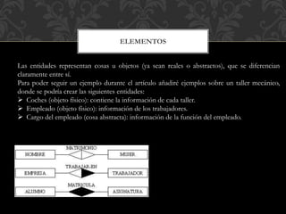 ELEMENTOS
Las entidades representan cosas u objetos (ya sean reales o abstractos), que se diferencian
claramente entre sí.
Para poder seguir un ejemplo durante el artículo añadiré ejemplos sobre un taller mecánico,
donde se podría crear las siguientes entidades:
 Coches (objeto físico): contiene la información de cada taller.
 Empleado (objeto físico): información de los trabajadores.
 Cargo del empleado (cosa abstracta): información de la función del empleado.
 