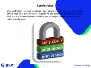 Restricciones
Una restricción es una condición que obliga el cumplimiento de ciertas
condiciones en la base de datos. Algunas no son determinadas por los usuarios,
sino que son inherentemente definidas por el simple hecho de que la base de
datos sea relacional.
 