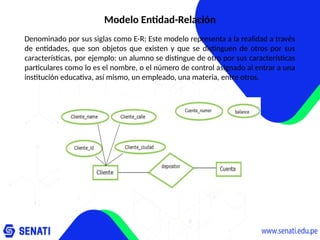 Modelo Entidad-Relación
Denominado por sus siglas como E-R; Este modelo representa a la realidad a través
de entidades, que son objetos que existen y que se distinguen de otros por sus
características, por ejemplo: un alumno se distingue de otro por sus características
particulares como lo es el nombre, o el número de control asignado al entrar a una
institución educativa, así mismo, un empleado, una materia, entre otros.
 