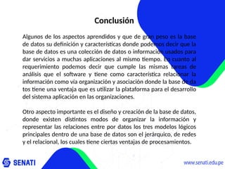 Conclusión
Algunos de los aspectos aprendidos y que de gran peso es la base
de datos su definición y características donde podemos decir que la
base de datos es una colección de datos o información usados para
dar servicios a muchas aplicaciones al mismo tiempo. En cuanto al
requerimiento podemos decir que cumple las mismas tareas de
análisis que el software y tiene como característica relacionar la
información como vía organización y asociación donde la base de da
tos tiene una ventaja que es utilizar la plataforma para el desarrollo
del sistema aplicación en las organizaciones.
Otro aspecto importante es el diseño y creación de la base de datos,
donde existen distintos modos de organizar la información y
representar las relaciones entre por datos los tres modelos lógicos
principales dentro de una base de datos son el jerárquico, de redes
y el relacional, los cuales tiene ciertas ventajas de procesamientos.
 