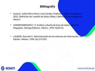 Bibliografía
• Autores: Julián Pérez Porto y Ana Gardey. Publicado: 2008. Actualizado:
2012. Definición de: modelo de datos (https://definicion.de/modelo-de-
datos/).
• HARWRYSZKIEWYCZ, I T. Análisis y diseño de base de datos. Editorial
Megabyte. Noriega Editores. México. 1994. Pp29/31.
• LAUDON. Kenneth C. Administración de los sistemas de información. 3ra.
Edición. México. 1996. Pp 271/295.
 