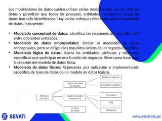 Los modeladores de datos suelen utilizar varios modelos para ver los mismos
datos y garantizar que todos los procesos, entidades, relaciones y flujos de
datos han sido identificados. Hay varios enfoques diferentes para el modelado
de datos, incluyendo:
• Modelado conceptual de datos: Identifica las relaciones de más alto nivel
entre diferentes entidades.
• Modelado de datos empresariales: Similar al modelado de datos
conceptuales, pero se dirige a los requisitos únicos de un negocio específico.
• Modelado lógico de datos: Ilustra las entidades, atributos y relaciones
específicas que participan en una función de negocios. Sirve como base para
la creación del modelo de datos físico.
• Modelado de datos físicos: Representa una aplicación e implementación
específica de base de datos de un modelo de datos lógicos.
 