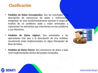 Clasificación
• Modelos de Datos Conceptuales: Son los orientados a la
descripción de estructuras de datos y restricciones
integridad. Se usan fundamentalmente durante la etapa de
Análisis de un problema dado y están orientados a
representar los elementos que intervienen en ese problema
y sus relaciones.
• Modelos de Datos Lógicos: Son orientados a las
operaciones más que a la descripción de una realidad.
Usualmente están implementados en algún Manejador de
Base de Datos.
• Modelos de Datos Físicos: Son estructuras de datos a bajo
nivel implementadas dentro del propio manejador.
 