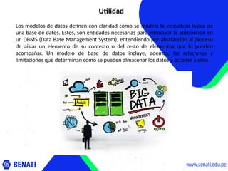 Utilidad
Los modelos de datos definen con claridad cómo se modela la estructura lógica de
una base de datos. Estos, son entidades necesarias para introducir la abstracción en
un DBMS (Data Base Management System), entendiendo por abstracción al proceso
de aislar un elemento de su contexto o del resto de elementos que lo pueden
acompañar. Un modelo de base de datos incluye, además, las relaciones y
limitaciones que determinan como se pueden almacenar los datos y acceder a ellos.
 