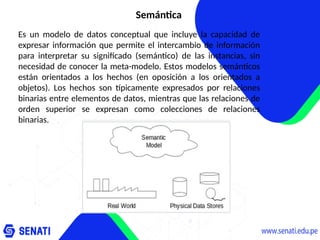 Semántica
Es un modelo de datos conceptual que incluye la capacidad de
expresar información que permite el intercambio de información
para interpretar su significado (semántico) de las instancias, sin
necesidad de conocer la meta-modelo. Estos modelos semánticos
están orientados a los hechos (en oposición a los orientados a
objetos). Los hechos son típicamente expresados por relaciones
binarias entre elementos de datos, mientras que las relaciones de
orden superior se expresan como colecciones de relaciones
binarias.
 