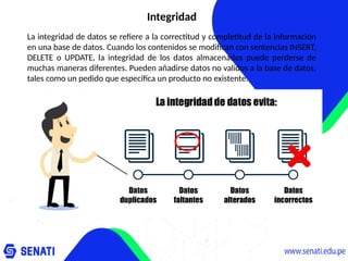 Integridad
La integridad de datos se refiere a la correctitud y completitud de la información
en una base de datos. Cuando los contenidos se modifican con sentencias INSERT,
DELETE o UPDATE, la integridad de los datos almacenados puede perderse de
muchas maneras diferentes. Pueden añadirse datos no validos a la base de datos,
tales como un pedido que especifica un producto no existente.
 