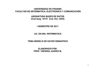 UNIVERSIDAD DE PANAMA FACULTAD DE INFORMATICA, ELECTRONICA Y COMUNICACIÓN ASIGNATURA BASES DE DATOS (Cod Asig: 10131  Cod. Hor: 2045) I SEMESTRE DE 2011 LIC. EN ING. INFORMATICA TEMA MODELO DE DATOS SEMANTICO ELABORADO POR  PROF. VIRGINIA JUAREZ M. 